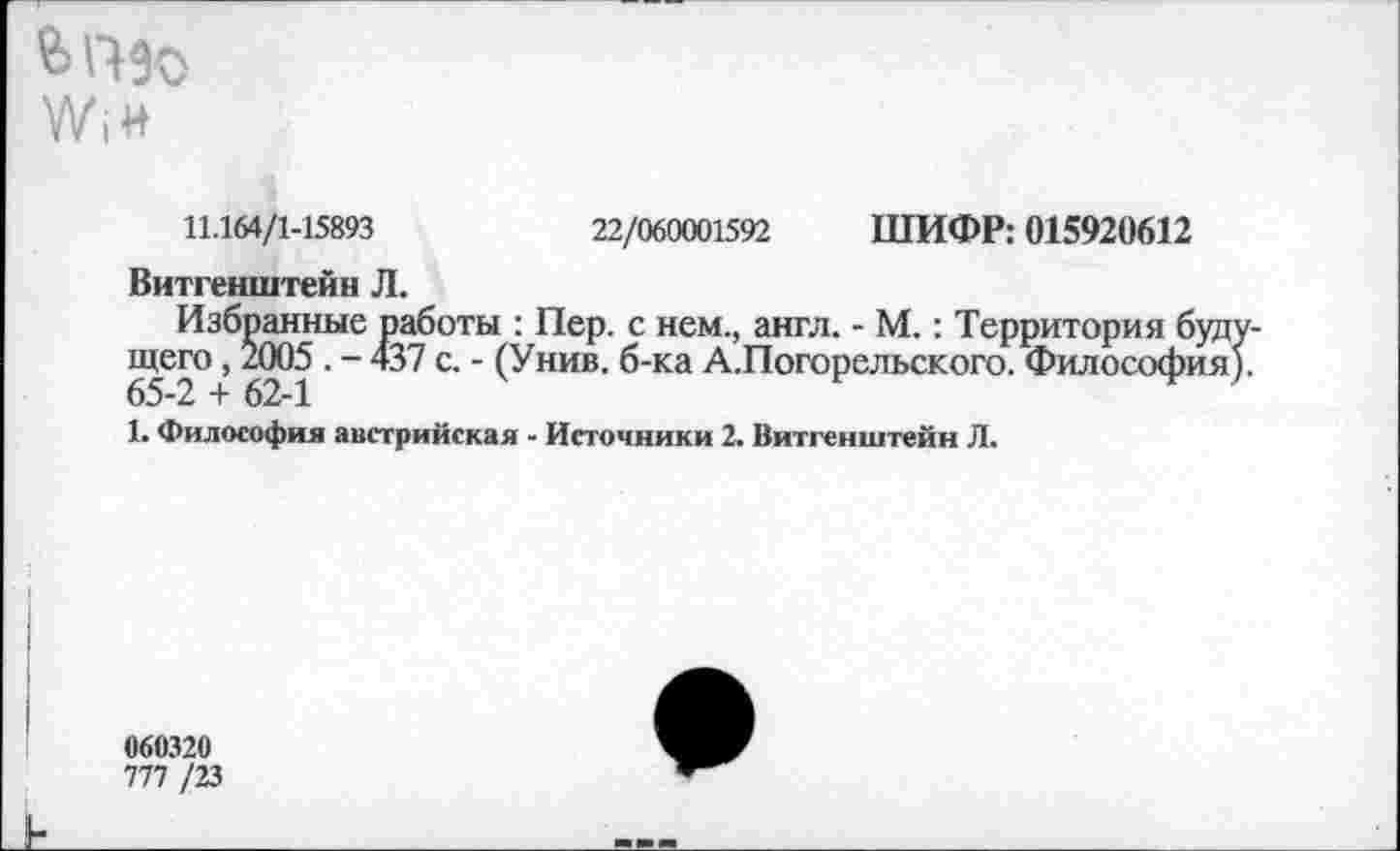 ﻿WiH
11.164/1-15893	22/060001592 ШИФР: 015920612
Витгенштейн Л.
Избранные работы : Пер. с нем., англ. - М.: Территория будущего , 2005 . - 437 с. - (Унив. б-ка А.Погорельского. Философия). 65-2 + 62-1
1. Философия австрийская - Источники 2. Витгенштейн Л.
060320
777 /23